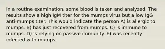 In a routine examination, some blood is taken and analyzed. The results show a high IgM titer for the mumps virus but a low IgG anti-mumps titer. This would indicate the person A) is allergic to mumps. B) has just recovered from mumps. C) is immune to mumps. D) is relying on passive immunity. E) was recently infected with mumps.