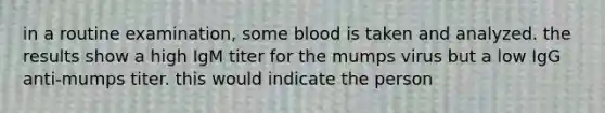 in a routine examination, some blood is taken and analyzed. the results show a high IgM titer for the mumps virus but a low IgG anti-mumps titer. this would indicate the person