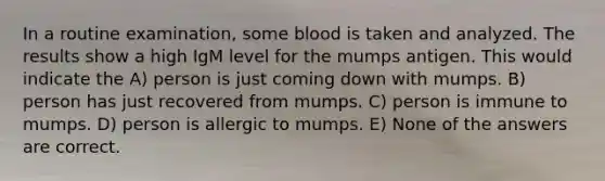 In a routine examination, some blood is taken and analyzed. The results show a high IgM level for the mumps antigen. This would indicate the A) person is just coming down with mumps. B) person has just recovered from mumps. C) person is immune to mumps. D) person is allergic to mumps. E) None of the answers are correct.