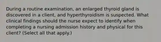 During a routine examination, an enlarged thyroid gland is discovered in a client, and hyperthyroidism is suspected. What clinical findings should the nurse expect to identify when completing a nursing admission history and physical for this client? (Select all that apply.)