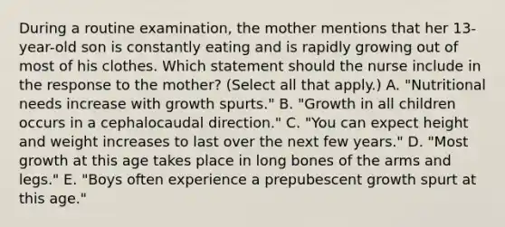 During a routine​ examination, the mother mentions that her​ 13-year-old son is constantly eating and is rapidly growing out of most of his clothes. Which statement should the nurse include in the response to the​ mother? (Select all that​ apply.) A. ​"Nutritional needs increase with growth​ spurts." B. ​"Growth in all children occurs in a cephalocaudal​ direction." C. ​"You can expect height and weight increases to last over the next few​ years." D. ​"Most growth at this age takes place in long bones of the arms and​ legs." E. ​"Boys often experience a prepubescent growth spurt at this​ age."