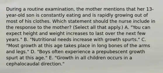 During a routine​ examination, the mother mentions that her​ 13-year-old son is constantly eating and is rapidly growing out of most of his clothes. Which statement should the nurse include in the response to the​ mother? (Select all that​ apply.) A. ​"You can expect height and weight increases to last over the next few​ years." B. ​"Nutritional needs increase with growth​ spurts." C. ​"Most growth at this age takes place in long bones of the arms and​ legs." D. ​"Boys often experience a prepubescent growth spurt at this​ age." E. ​"Growth in all children occurs in a cephalocaudal​ direction."