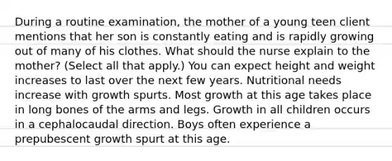 During a routine​ examination, the mother of a young teen client mentions that her son is constantly eating and is rapidly growing out of many of his clothes. What should the nurse explain to the​ mother? ​(Select all that​ apply.) You can expect height and weight increases to last over the next few years. Nutritional needs increase with growth spurts. Most growth at this age takes place in long bones of the arms and legs. Growth in all children occurs in a cephalocaudal direction. Boys often experience a prepubescent growth spurt at this age.