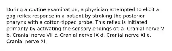 During a routine examination, a physician attempted to elicit a gag reflex response in a patient by stroking the posterior pharynx with a cotton-tipped probe. This reflex is initiated primarily by activating the sensory endings of: a. Cranial nerve V b. Cranial nerve VII c. Cranial nerve IX d. Cranial nerve XI e. Cranial nerve XII