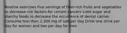 Routine exercises Five servings of fiber-rich fruits and vegetables to decrease risk factors for certain cancers Limit sugar and starchy foods to decrease the occurrence of dental carries Consume less than 2,300 mg of salt per day Drink one drink per day for women and two per day for men