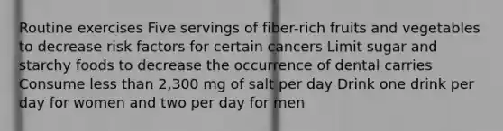 Routine exercises Five servings of fiber-rich fruits and vegetables to decrease risk factors for certain cancers Limit sugar and starchy foods to decrease the occurrence of dental carries Consume less than 2,300 mg of salt per day Drink one drink per day for women and two per day for men