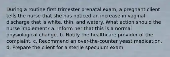 During a routine first trimester prenatal exam, a pregnant client tells the nurse that she has noticed an increase in vaginal discharge that is white, thin, and watery. What action should the nurse implement? a. Inform her that this is a normal physiological change. b. Notify the healthcare provider of the complaint. c. Recommend an over-the-counter yeast medication. d. Prepare the client for a sterile speculum exam.