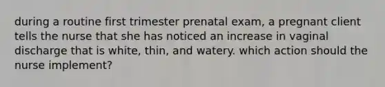 during a routine first trimester prenatal exam, a pregnant client tells the nurse that she has noticed an increase in vaginal discharge that is white, thin, and watery. which action should the nurse implement?