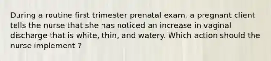 During a routine first trimester prenatal exam, a pregnant client tells the nurse that she has noticed an increase in vaginal discharge that is white, thin, and watery. Which action should the nurse implement ?