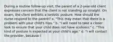 During a routine follow-up visit, the parent of a 2-year-old client expresses concern that the client is not standing up straight. On exam, the client exhibits a lordotic posture. How should the nurse respond to the parent? a. "This may mean that there is a problem with your child's hips." b. "I will need to take a closer look to ensure that your child does not have scoliosis." c. "This kind of posture is expected at your child's age." d. "I will contact the provider, because i