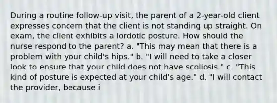 During a routine follow-up visit, the parent of a 2-year-old client expresses concern that the client is not standing up straight. On exam, the client exhibits a lordotic posture. How should the nurse respond to the parent? a. "This may mean that there is a problem with your child's hips." b. "I will need to take a closer look to ensure that your child does not have scoliosis." c. "This kind of posture is expected at your child's age." d. "I will contact the provider, because i