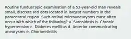 Routine funduscopic examination of a 52-year-old man reveals small, discrete red dots located in largest numbers in the paracentral region. Such retinal microaneurysms most often occur with which of the following? a. Sarcoidosis b. Chronic hypertension c. Diabetes mellitus d. Anterior communicating aneurysms e. Chorioretinitis