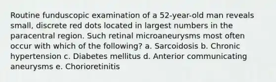 Routine funduscopic examination of a 52-year-old man reveals small, discrete red dots located in largest numbers in the paracentral region. Such retinal microaneurysms most often occur with which of the following? a. Sarcoidosis b. Chronic hypertension c. Diabetes mellitus d. Anterior communicating aneurysms e. Chorioretinitis
