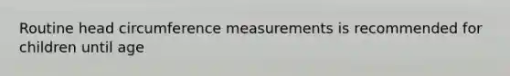 Routine head circumference measurements is recommended for children until age