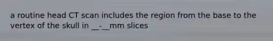 a routine head CT scan includes the region from the base to the vertex of the skull in __-__mm slices
