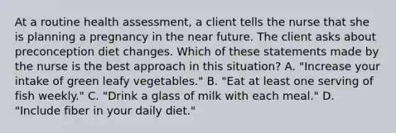 At a routine health assessment, a client tells the nurse that she is planning a pregnancy in the near future. The client asks about preconception diet changes. Which of these statements made by the nurse is the best approach in this situation? A. "Increase your intake of green leafy vegetables." B. "Eat at least one serving of fish weekly." C. "Drink a glass of milk with each meal." D. "Include fiber in your daily diet."