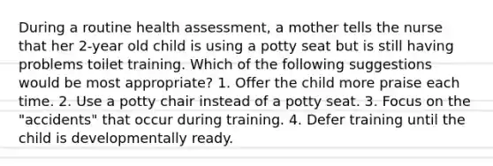 During a routine health assessment, a mother tells the nurse that her 2-year old child is using a potty seat but is still having problems toilet training. Which of the following suggestions would be most appropriate? 1. Offer the child more praise each time. 2. Use a potty chair instead of a potty seat. 3. Focus on the "accidents" that occur during training. 4. Defer training until the child is developmentally ready.