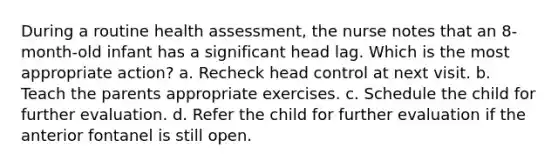 During a routine health assessment, the nurse notes that an 8-month-old infant has a significant head lag. Which is the most appropriate action? a. Recheck head control at next visit. b. Teach the parents appropriate exercises. c. Schedule the child for further evaluation. d. Refer the child for further evaluation if the anterior fontanel is still open.