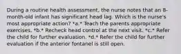 During a routine health assessment, the nurse notes that an 8-month-old infant has significant head lag. Which is the nurse's most appropriate action? *a.* Teach the parents appropriate exercises. *b.* Recheck head control at the next visit. *c.* Refer the child for further evaluation. *d.* Refer the child for further evaluation if the anterior fontanel is still open.