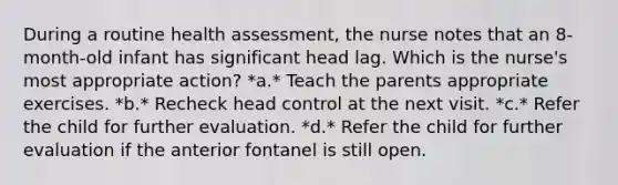 During a routine health assessment, the nurse notes that an 8-month-old infant has significant head lag. Which is the nurse's most appropriate action? *a.* Teach the parents appropriate exercises. *b.* Recheck head control at the next visit. *c.* Refer the child for further evaluation. *d.* Refer the child for further evaluation if the anterior fontanel is still open.