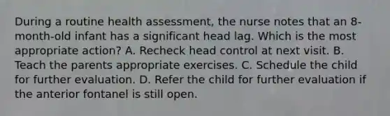 During a routine health assessment, the nurse notes that an 8-month-old infant has a significant head lag. Which is the most appropriate action? A. Recheck head control at next visit. B. Teach the parents appropriate exercises. C. Schedule the child for further evaluation. D. Refer the child for further evaluation if the anterior fontanel is still open.