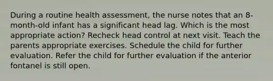 During a routine health assessment, the nurse notes that an 8-month-old infant has a significant head lag. Which is the most appropriate action? Recheck head control at next visit. Teach the parents appropriate exercises. Schedule the child for further evaluation. Refer the child for further evaluation if the anterior fontanel is still open.