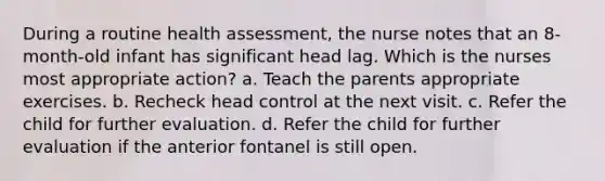 During a routine health assessment, the nurse notes that an 8-month-old infant has significant head lag. Which is the nurses most appropriate action? a. Teach the parents appropriate exercises. b. Recheck head control at the next visit. c. Refer the child for further evaluation. d. Refer the child for further evaluation if the anterior fontanel is still open.