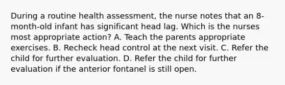 During a routine health assessment, the nurse notes that an 8-month-old infant has significant head lag. Which is the nurses most appropriate action? A. Teach the parents appropriate exercises. B. Recheck head control at the next visit. C. Refer the child for further evaluation. D. Refer the child for further evaluation if the anterior fontanel is still open.