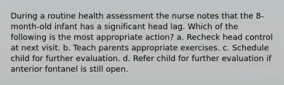 During a routine health assessment the nurse notes that the 8-month-old infant has a significant head lag. Which of the following is the most appropriate action? a. Recheck head control at next visit. b. Teach parents appropriate exercises. c. Schedule child for further evaluation. d. Refer child for further evaluation if anterior fontanel is still open.