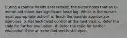 During a routine health assessment, the nurse notes that an 8-month-old infant has significant head lag. Which is the nurse's most appropriate action? a. Teach the parents appropriate exercises. b. Recheck head control at the next visit. c. Refer the child for further evaluation. d. Refer the child for further evaluation if the anterior fontanel is still open.