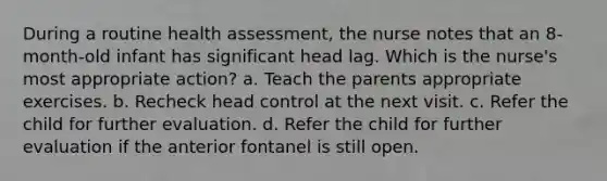 During a routine health assessment, the nurse notes that an 8-month-old infant has significant head lag. Which is the nurse's most appropriate action? a. Teach the parents appropriate exercises. b. Recheck head control at the next visit. c. Refer the child for further evaluation. d. Refer the child for further evaluation if the anterior fontanel is still open.