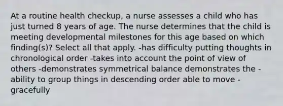 At a routine health checkup, a nurse assesses a child who has just turned 8 years of age. The nurse determines that the child is meeting developmental milestones for this age based on which finding(s)? Select all that apply. -has difficulty putting thoughts in chronological order -takes into account the point of view of others -demonstrates symmetrical balance demonstrates the -ability to group things in descending order able to move -gracefully