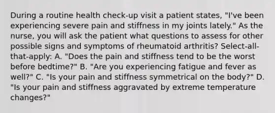 During a routine health check-up visit a patient states, "I've been experiencing severe pain and stiffness in my joints lately." As the nurse, you will ask the patient what questions to assess for other possible signs and symptoms of rheumatoid arthritis? Select-all-that-apply: A. "Does the pain and stiffness tend to be the worst before bedtime?" B. "Are you experiencing fatigue and fever as well?" C. "Is your pain and stiffness symmetrical on the body?" D. "Is your pain and stiffness aggravated by extreme temperature changes?"