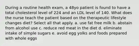 During a routine health exam, a 48yo patient is found to have a total cholesterol level of 224 and an LDL level of 140. What does the nurse teach the patient based on the therapeutic lifestyle changes diet? Select all that apply. a. use fat free milk b. abstain from alcohol use c. reduce red meat in the diet d. eliminate intake of simple sugars e. avoid egg yolks and foods prepared with whole eggs