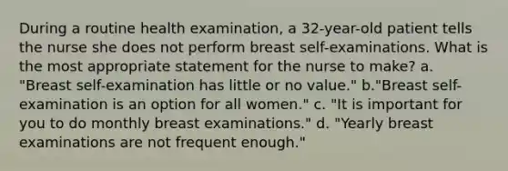 During a routine health examination, a 32-year-old patient tells the nurse she does not perform breast self-examinations. What is the most appropriate statement for the nurse to make? a. "Breast self-examination has little or no value." b."Breast self-examination is an option for all women." c. "It is important for you to do monthly breast examinations." d. "Yearly breast examinations are not frequent enough."