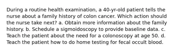 During a routine health examination, a 40-yr-old patient tells the nurse about a family history of colon cancer. Which action should the nurse take next? a. Obtain more information about the family history. b. Schedule a sigmoidoscopy to provide baseline data. c. Teach the patient about the need for a colonoscopy at age 50. d. Teach the patient how to do home testing for fecal occult blood.