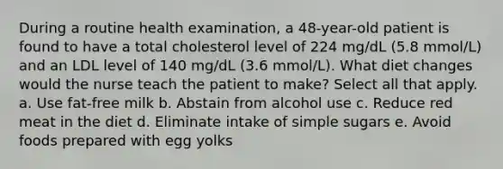 During a routine health examination, a 48-year-old patient is found to have a total cholesterol level of 224 mg/dL (5.8 mmol/L) and an LDL level of 140 mg/dL (3.6 mmol/L). What diet changes would the nurse teach the patient to make? Select all that apply. a. Use fat-free milk b. Abstain from alcohol use c. Reduce red meat in the diet d. Eliminate intake of simple sugars e. Avoid foods prepared with egg yolks