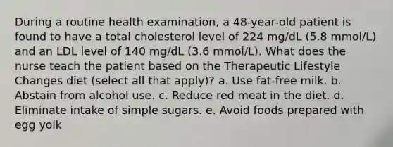 During a routine health examination, a 48-year-old patient is found to have a total cholesterol level of 224 mg/dL (5.8 mmol/L) and an LDL level of 140 mg/dL (3.6 mmol/L). What does the nurse teach the patient based on the Therapeutic Lifestyle Changes diet (select all that apply)? a. Use fat-free milk. b. Abstain from alcohol use. c. Reduce red meat in the diet. d. Eliminate intake of simple sugars. e. Avoid foods prepared with egg yolk