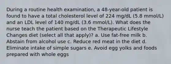 During a routine health examination, a 48-year-old patient is found to have a total cholesterol level of 224 mg/dL (5.8 mmol/L) and an LDL level of 140 mg/dL (3.6 mmol/L). What does the nurse teach the patient based on the Therapeutic Lifestyle Changes diet (select all that apply)? a. Use fat-free milk b. Abstain from alcohol use c. Reduce red meat in the diet d. Eliminate intake of simple sugars e. Avoid egg yolks and foods prepared with whole eggs