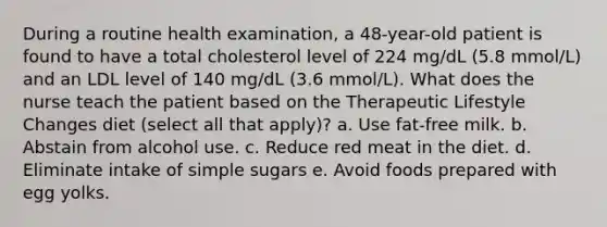 During a routine health examination, a 48-year-old patient is found to have a total cholesterol level of 224 mg/dL (5.8 mmol/L) and an LDL level of 140 mg/dL (3.6 mmol/L). What does the nurse teach the patient based on the Therapeutic Lifestyle Changes diet (select all that apply)? a. Use fat-free milk. b. Abstain from alcohol use. c. Reduce red meat in the diet. d. Eliminate intake of simple sugars e. Avoid foods prepared with egg yolks.