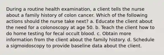 During a routine health examination, a client tells the nurse about a family history of colon cancer. Which of the following actions should the nurse take next? a. Educate the client about the need for a colonoscopy at age 50. b. Teach the client how to do home testing for fecal occult blood. c. Obtain more information from the client about the family history. d. Schedule a sigmoidoscopy to provide baseline data about the client.