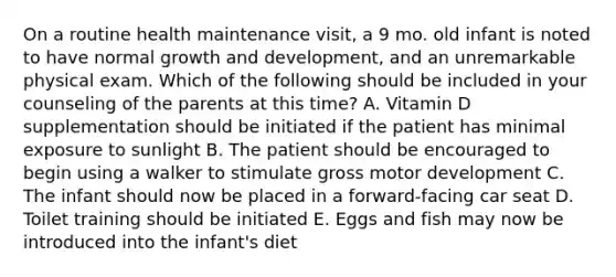 On a routine health maintenance visit, a 9 mo. old infant is noted to have normal growth and development, and an unremarkable physical exam. Which of the following should be included in your counseling of the parents at this time? A. Vitamin D supplementation should be initiated if the patient has minimal exposure to sunlight B. The patient should be encouraged to begin using a walker to stimulate gross motor development C. The infant should now be placed in a forward-facing car seat D. Toilet training should be initiated E. Eggs and fish may now be introduced into the infant's diet