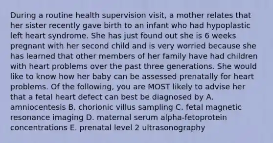 During a routine health supervision visit, a mother relates that her sister recently gave birth to an infant who had hypoplastic left heart syndrome. She has just found out she is 6 weeks pregnant with her second child and is very worried because she has learned that other members of her family have had children with heart problems over the past three generations. She would like to know how her baby can be assessed prenatally for heart problems. Of the following, you are MOST likely to advise her that a fetal heart defect can best be diagnosed by A. amniocentesis B. chorionic villus sampling C. fetal magnetic resonance imaging D. maternal serum alpha-fetoprotein concentrations E. prenatal level 2 ultrasonography