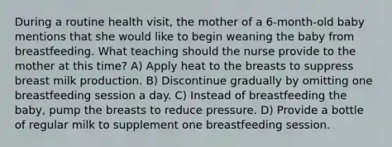 During a routine health visit, the mother of a 6-month-old baby mentions that she would like to begin weaning the baby from breastfeeding. What teaching should the nurse provide to the mother at this time? A) Apply heat to the breasts to suppress breast milk production. B) Discontinue gradually by omitting one breastfeeding session a day. C) Instead of breastfeeding the baby, pump the breasts to reduce pressure. D) Provide a bottle of regular milk to supplement one breastfeeding session.