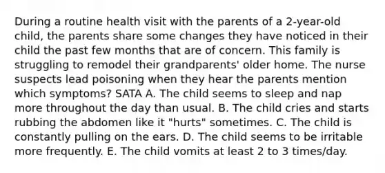 During a routine health visit with the parents of a 2-year-old child, the parents share some changes they have noticed in their child the past few months that are of concern. This family is struggling to remodel their grandparents' older home. The nurse suspects lead poisoning when they hear the parents mention which symptoms? SATA A. The child seems to sleep and nap more throughout the day than usual. B. The child cries and starts rubbing the abdomen like it "hurts" sometimes. C. The child is constantly pulling on the ears. D. The child seems to be irritable more frequently. E. The child vomits at least 2 to 3 times/day.