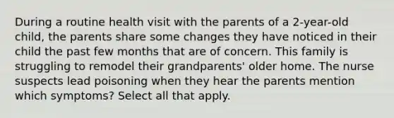 During a routine health visit with the parents of a 2-year-old child, the parents share some changes they have noticed in their child the past few months that are of concern. This family is struggling to remodel their grandparents' older home. The nurse suspects lead poisoning when they hear the parents mention which symptoms? Select all that apply.