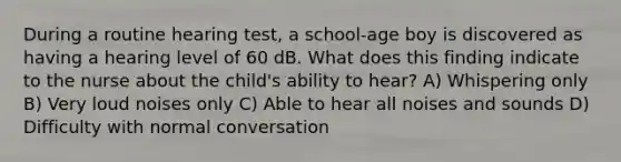 During a routine hearing test, a school-age boy is discovered as having a hearing level of 60 dB. What does this finding indicate to the nurse about the child's ability to hear? A) Whispering only B) Very loud noises only C) Able to hear all noises and sounds D) Difficulty with normal conversation