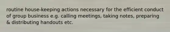 routine house-keeping actions necessary for the efficient conduct of group business e.g. calling meetings, taking notes, preparing & distributing handouts etc.