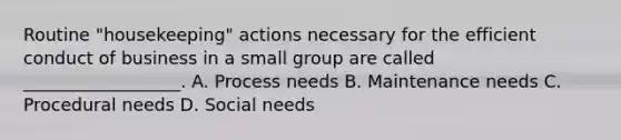 Routine "housekeeping" actions necessary for the efficient conduct of business in a small group are called __________________. A. Process needs B. Maintenance needs C. Procedural needs D. Social needs