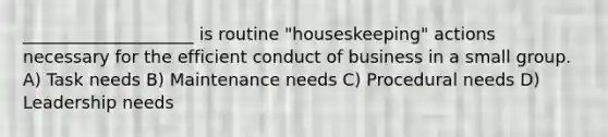 ____________________ is routine "houseskeeping" actions necessary for the efficient conduct of business in a small group. A) Task needs B) Maintenance needs C) Procedural needs D) Leadership needs